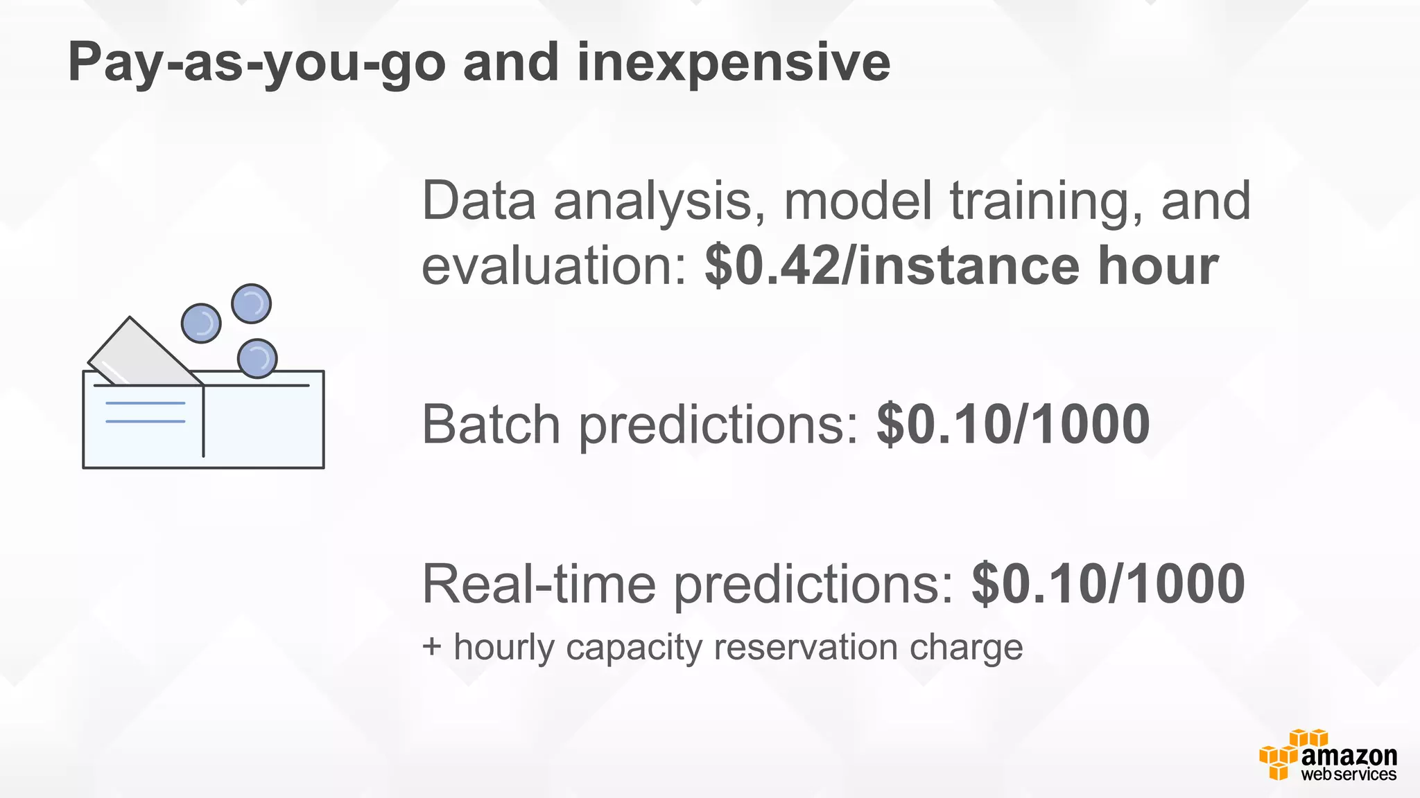 Pay-as-you-go and inexpensive Data analysis, model training, and evaluation: $0.42/instance hour Batch predictions: $0.10/1000 Real-time predictions: $0.10/1000 + hourly capacity reservation charge 