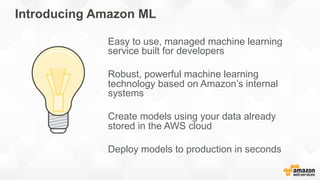 Introducing Amazon ML
Easy to use, managed machine learning
service built for developers
Robust, powerful machine learning
technology based on Amazon’s internal
systems
Create models using your data already
stored in the AWS cloud
Deploy models to production in seconds
 