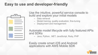 Easy to use and developer-friendly
Use the intuitive, powerful service console to
build and explore your initial models
–  Data retrieval
–  Model training, quality evaluation, fine-tuning
–  Deployment and management
Automate model lifecycle with fully featured APIs
and SDKs
–  Java, Python, .NET, JavaScript, Ruby, PHP
Easily create smart iOS and Android
applications with AWS Mobile SDK
 