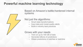 Powerful machine learning technology
Based on Amazon’s battle-hardened internal
systems
Not just the algorithms:
–  Smart data transformations
–  Input data and model quality alerts
–  Built-in industry best practices
Grows with your needs
–  Train on up to 100 GB of data
–  Generate billions of predictions
–  Obtain predictions in batches or real-time
 