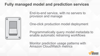 Fully managed model and prediction services
End-to-end service, with no servers to
provision and manage
One-click production model deployment
Programmatically query model metadata to
enable automatic retraining workflows
Monitor prediction usage patterns with
Amazon CloudWatch metrics
 