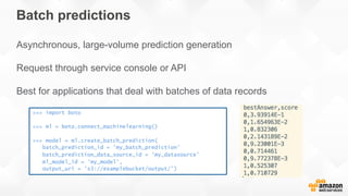 Batch predictions
Asynchronous, large-volume prediction generation
Request through service console or API
Best for applications that deal with batches of data records
>>> import boto
>>> ml = boto.connect_machinelearning()
>>> model = ml.create_batch_prediction(
batch_prediction_id = 'my_batch_prediction’
batch_prediction_data_source_id = ’my_datasource’
ml_model_id = ’my_model',
output_uri = 's3://examplebucket/output/’)
 