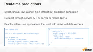 Real-time predictions
Synchronous, low-latency, high-throughput prediction generation
Request through service API or server or mobile SDKs
Best for interaction applications that deal with individual data records
>>> import boto
>>> ml = boto.connect_machinelearning()
>>> ml.predict(
ml_model_id=’my_model',
predict_endpoint=’example_endpoint’,
record={’key1':’value1’, ’key2':’value2’})
{
'Prediction': {
'predictedValue': 13.284348,
'details': {
'Algorithm': 'SGD',
'PredictiveModelType': 'REGRESSION’
}
}
}
 