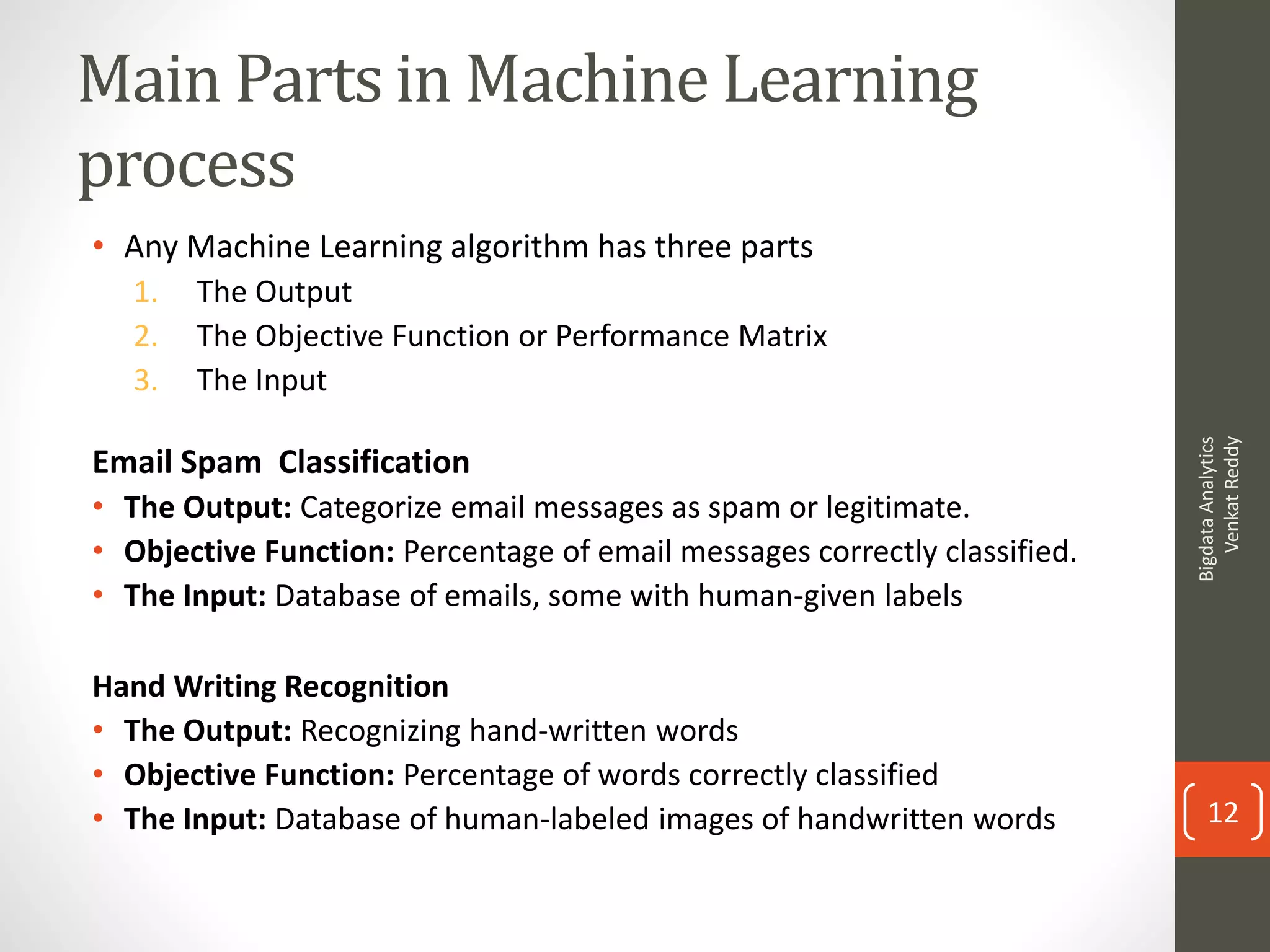 Main Parts in Machine Learning
process
• Any Machine Learning algorithm has three parts
1. The Output
2. The Objective Function or Performance Matrix
3. The Input
Email Spam Classification
• The Output: Categorize email messages as spam or legitimate.
• Objective Function: Percentage of email messages correctly classified.
• The Input: Database of emails, some with human-given labels
Hand Writing Recognition
• The Output: Recognizing hand-written words
• Objective Function: Percentage of words correctly classified
• The Input: Database of human-labeled images of handwritten words
BigdataAnalytics
VenkatReddy
12
 