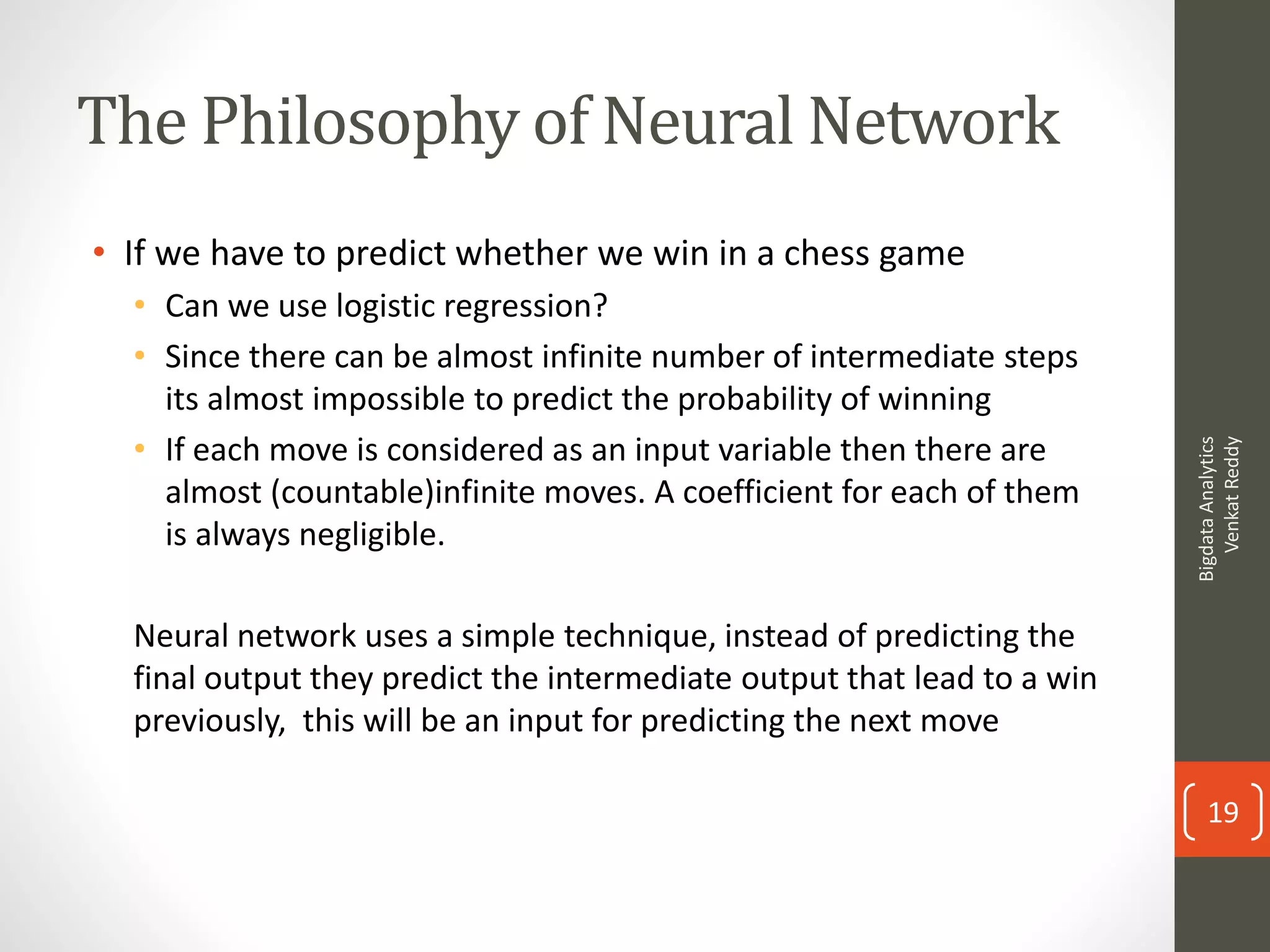 The Philosophy of Neural Network
• If we have to predict whether we win in a chess game
• Can we use logistic regression?
• Since there can be almost infinite number of intermediate steps
its almost impossible to predict the probability of winning
• If each move is considered as an input variable then there are
almost (countable)infinite moves. A coefficient for each of them
is always negligible.
Neural network uses a simple technique, instead of predicting the
final output they predict the intermediate output that lead to a win
previously, this will be an input for predicting the next move
BigdataAnalytics
VenkatReddy
19
 
