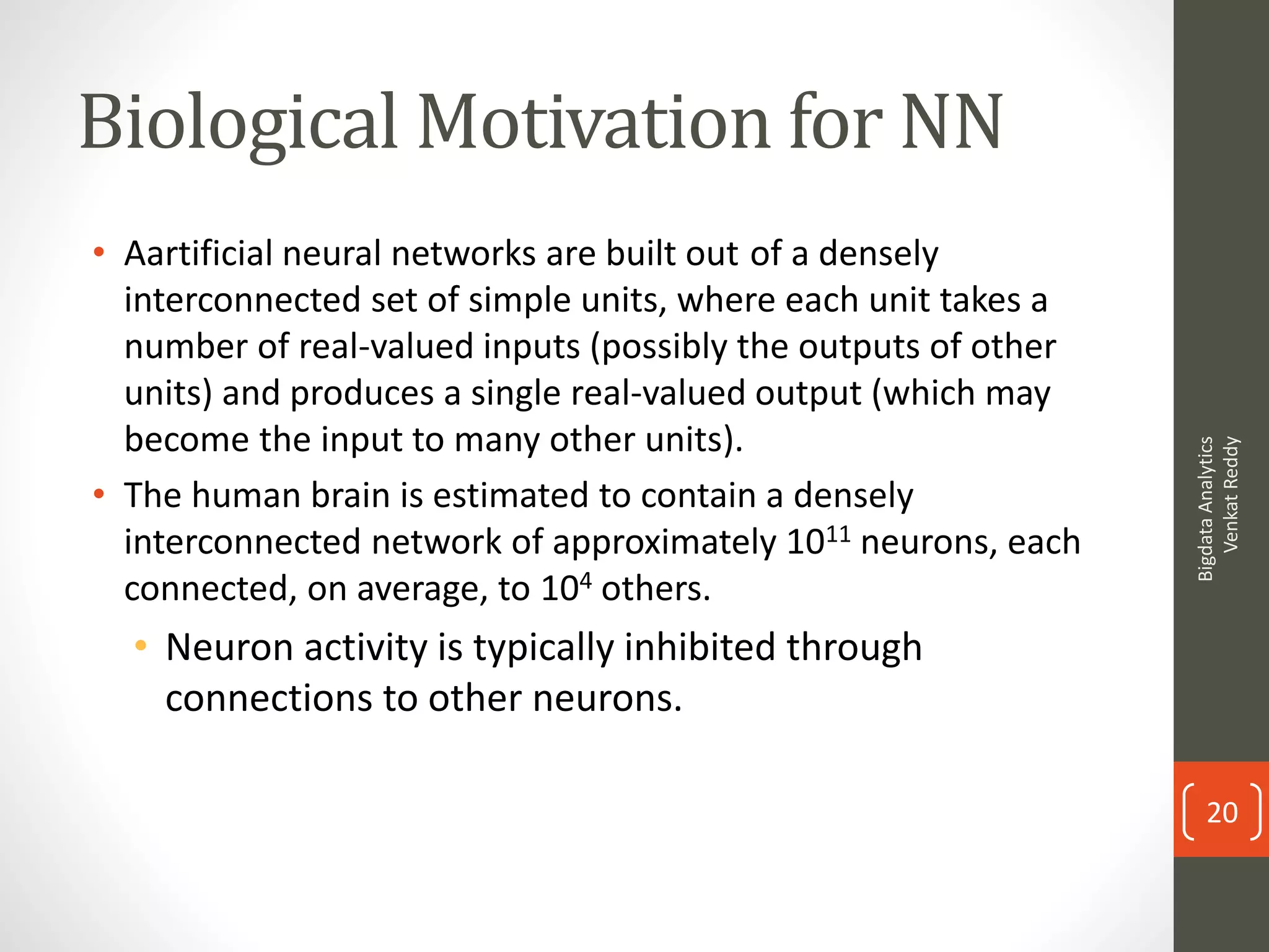 Biological Motivation for NN
• Aartificial neural networks are built out of a densely
interconnected set of simple units, where each unit takes a
number of real-valued inputs (possibly the outputs of other
units) and produces a single real-valued output (which may
become the input to many other units).
• The human brain is estimated to contain a densely
interconnected network of approximately 1011 neurons, each
connected, on average, to 104 others.
• Neuron activity is typically inhibited through
connections to other neurons.
BigdataAnalytics
VenkatReddy
20
 