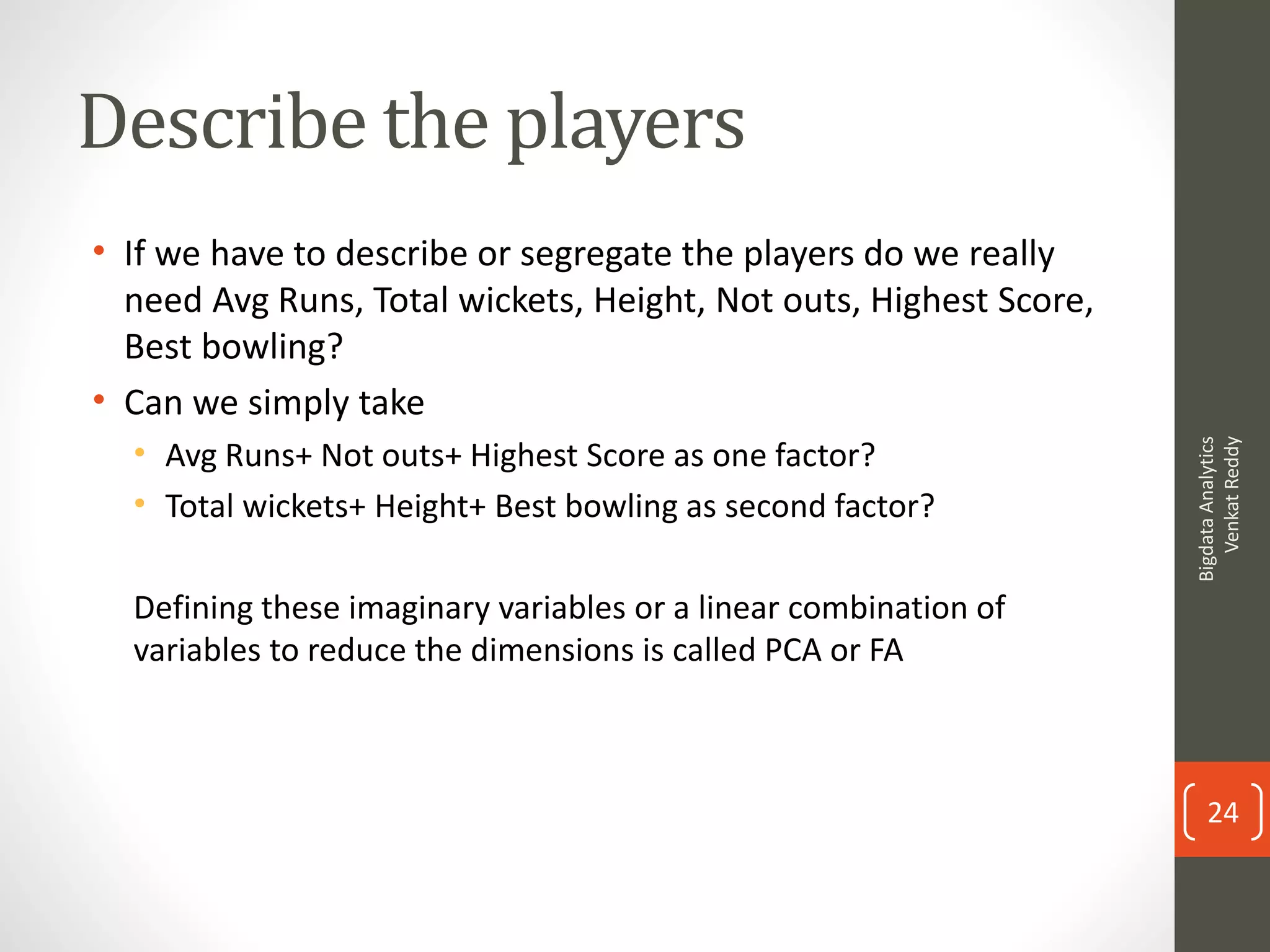 Describe the players
• If we have to describe or segregate the players do we really
need Avg Runs, Total wickets, Height, Not outs, Highest Score,
Best bowling?
• Can we simply take
• Avg Runs+ Not outs+ Highest Score as one factor?
• Total wickets+ Height+ Best bowling as second factor?
Defining these imaginary variables or a linear combination of
variables to reduce the dimensions is called PCA or FA
BigdataAnalytics
VenkatReddy
24
 