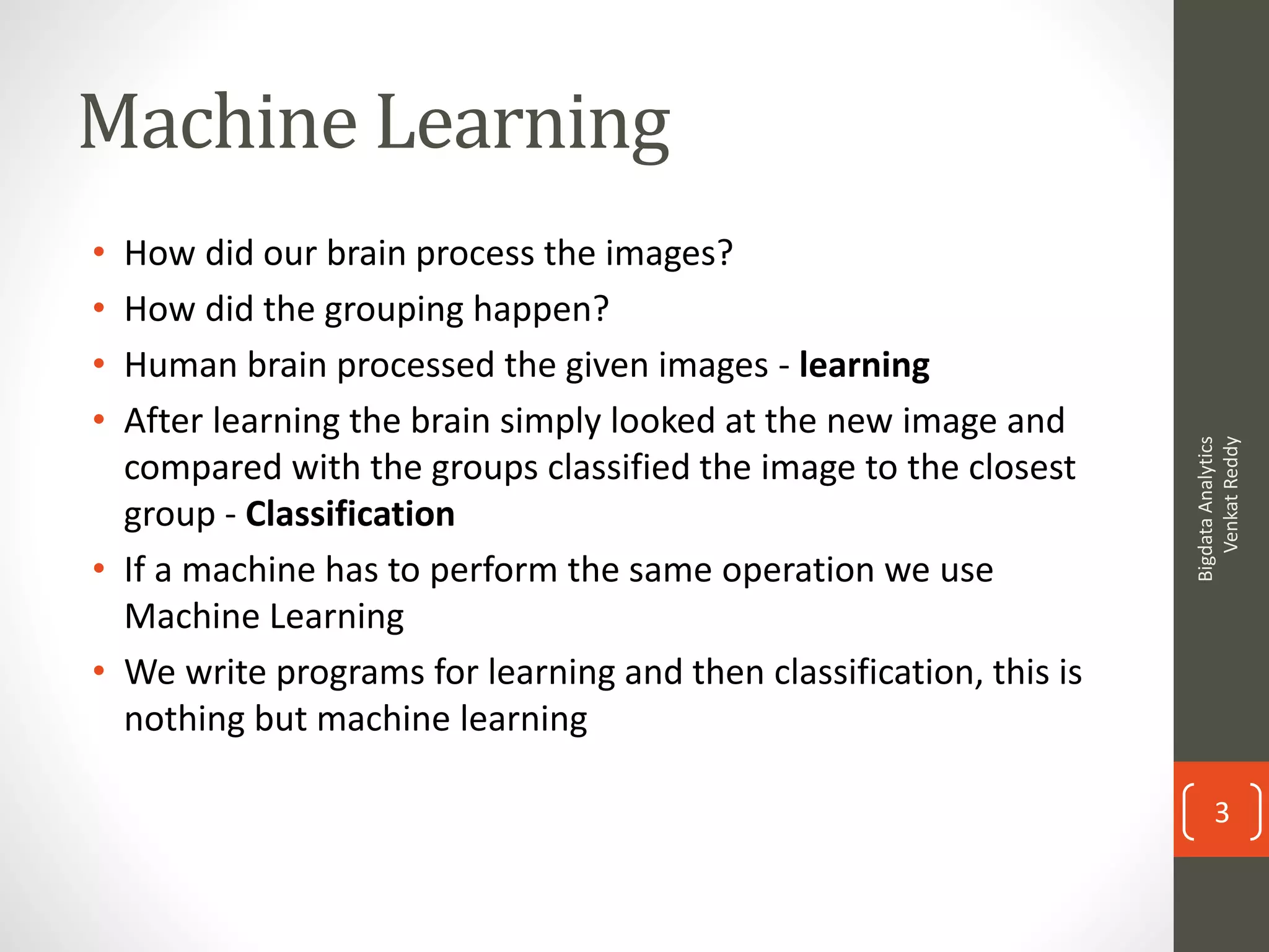 Machine Learning
• How did our brain process the images?
• How did the grouping happen?
• Human brain processed the given images - learning
• After learning the brain simply looked at the new image and
compared with the groups classified the image to the closest
group - Classification
• If a machine has to perform the same operation we use
Machine Learning
• We write programs for learning and then classification, this is
nothing but machine learning
BigdataAnalytics
VenkatReddy
3
 