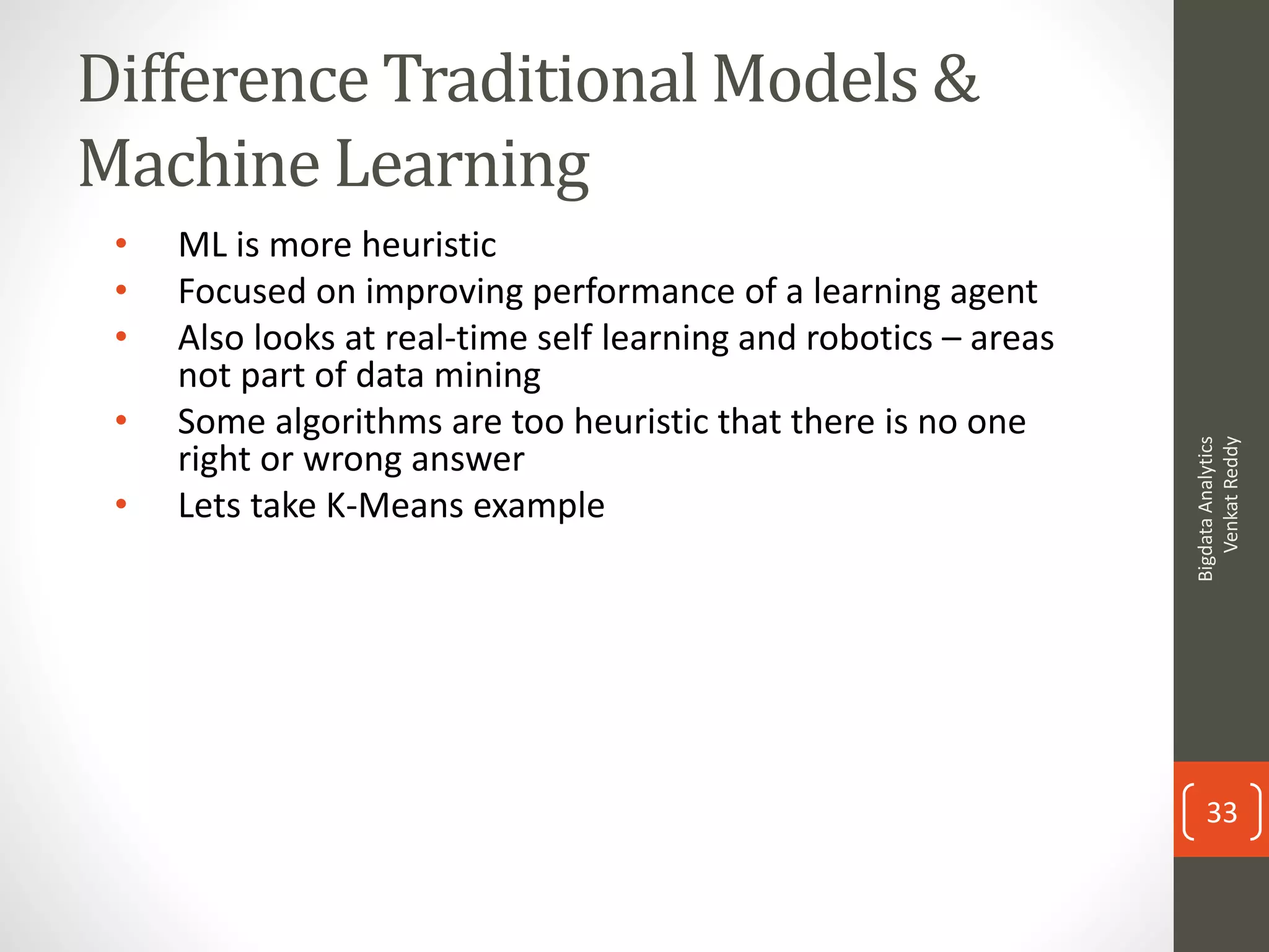 Difference Traditional Models &
Machine Learning
• ML is more heuristic
• Focused on improving performance of a learning agent
• Also looks at real-time self learning and robotics – areas
not part of data mining
• Some algorithms are too heuristic that there is no one
right or wrong answer
• Lets take K-Means example
BigdataAnalytics
VenkatReddy
33
 