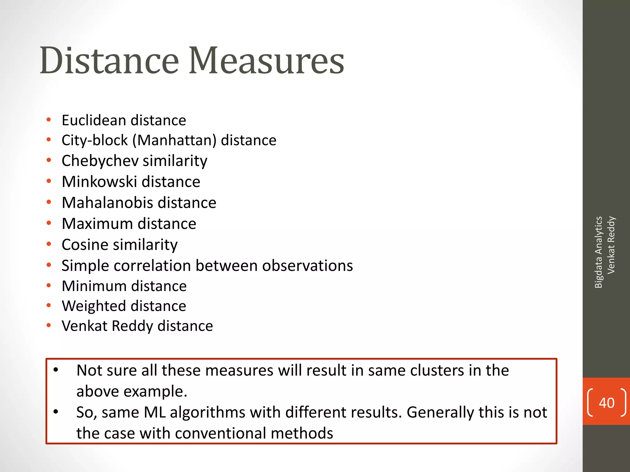 Distance Measures
• Euclidean distance
• City-block (Manhattan) distance
• Chebychev similarity
• Minkowski distance
• Mahalanobis distance
• Maximum distance
• Cosine similarity
• Simple correlation between observations
• Minimum distance
• Weighted distance
• Venkat Reddy distance
• Not sure all these measures will result in same clusters in the
above example.
• So, same ML algorithms with different results. Generally this is not
the case with conventional methods
BigdataAnalytics
VenkatReddy
40
 