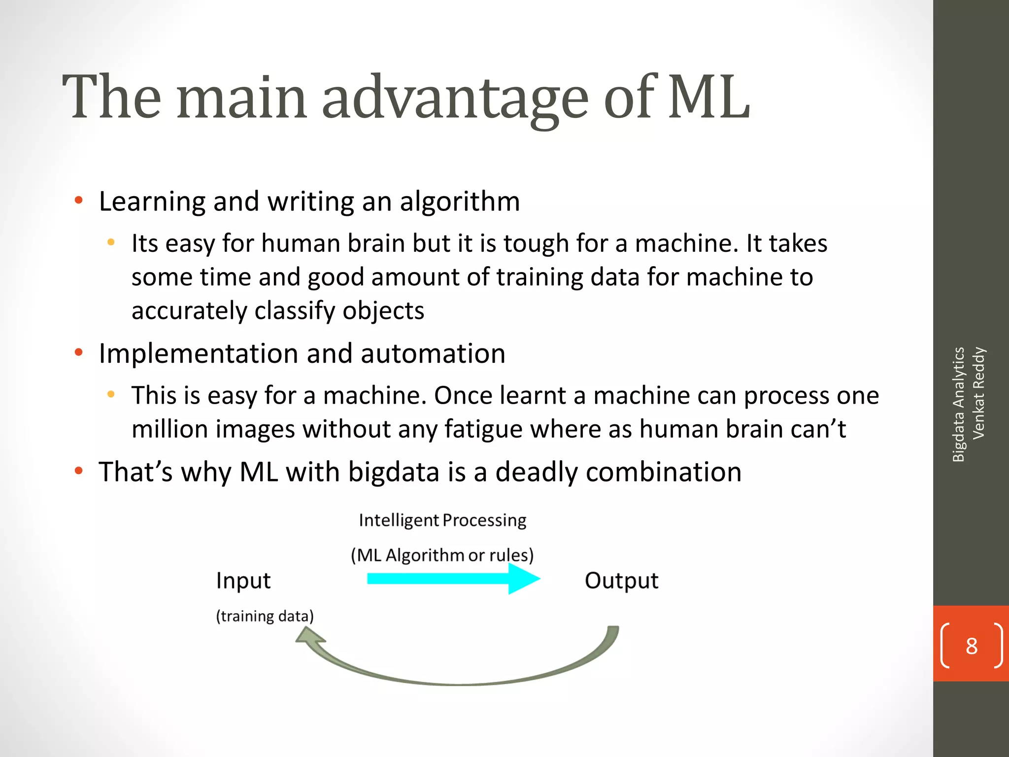 The main advantage of ML
• Learning and writing an algorithm
• Its easy for human brain but it is tough for a machine. It takes
some time and good amount of training data for machine to
accurately classify objects
• Implementation and automation
• This is easy for a machine. Once learnt a machine can process one
million images without any fatigue where as human brain can’t
• That’s why ML with bigdata is a deadly combination
BigdataAnalytics
VenkatReddy
8
 