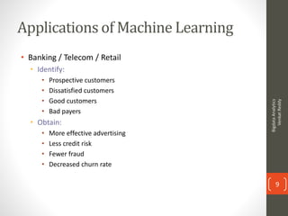 Applications of Machine Learning
• Banking / Telecom / Retail
• Identify:
• Prospective customers
• Dissatisfied customers
• Good customers
• Bad payers
• Obtain:
• More effective advertising
• Less credit risk
• Fewer fraud
• Decreased churn rate
BigdataAnalytics
VenkatReddy
9
 