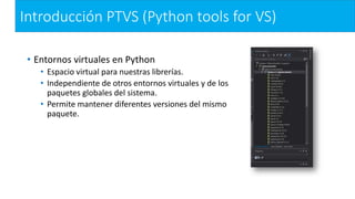 Introducción PTVS (Python tools for VS)
• Entornos virtuales en Python
• Espacio virtual para nuestras librerías.
• Independiente de otros entornos virtuales y de los
paquetes globales del sistema.
• Permite mantener diferentes versiones del mismo
paquete.
 