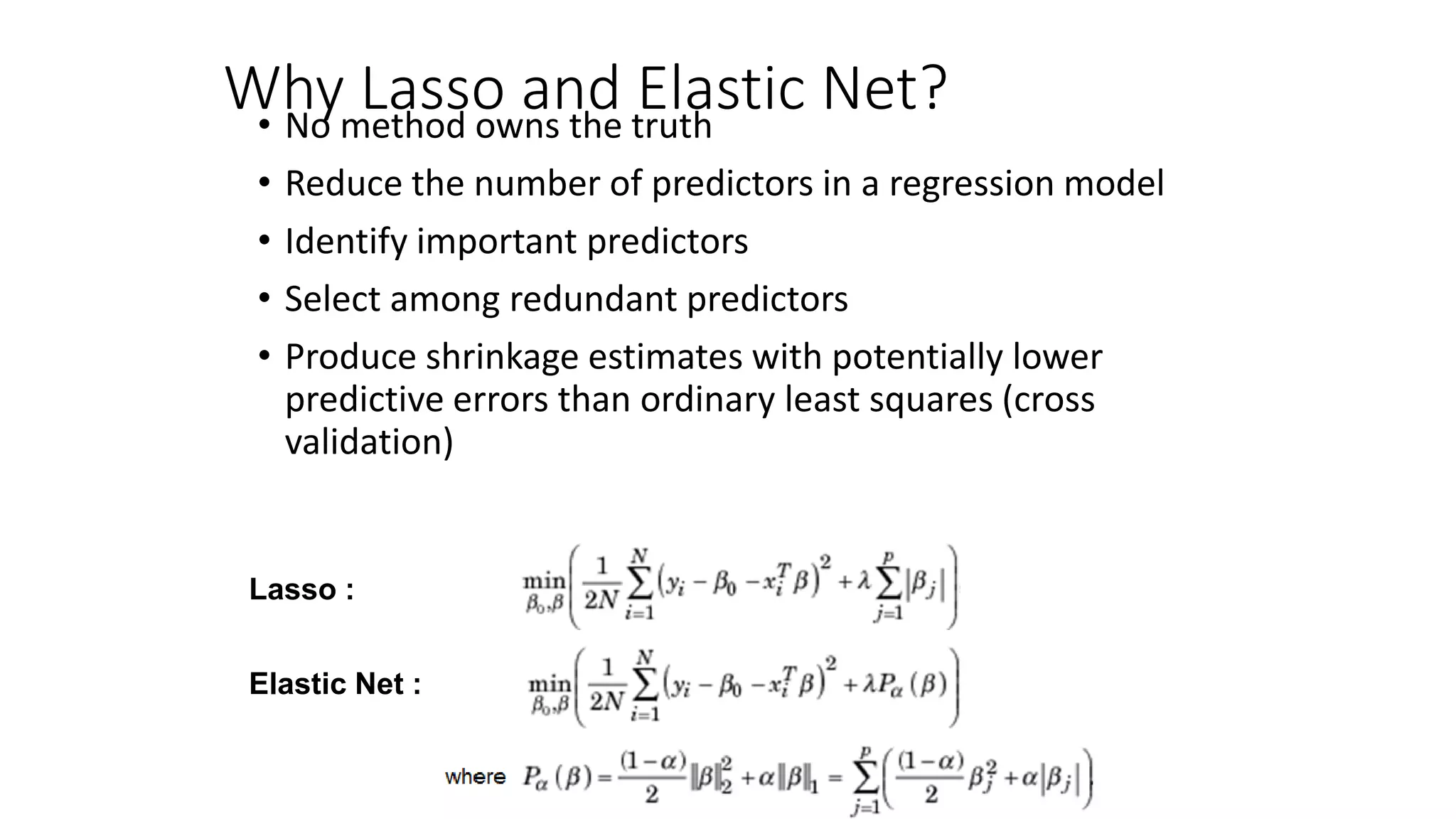 Why Lasso and Elastic Net?• No method owns the truth
• Reduce the number of predictors in a regression model
• Identify important predictors
• Select among redundant predictors
• Produce shrinkage estimates with potentially lower
predictive errors than ordinary least squares (cross
validation)
Lasso :
Elastic Net :
 