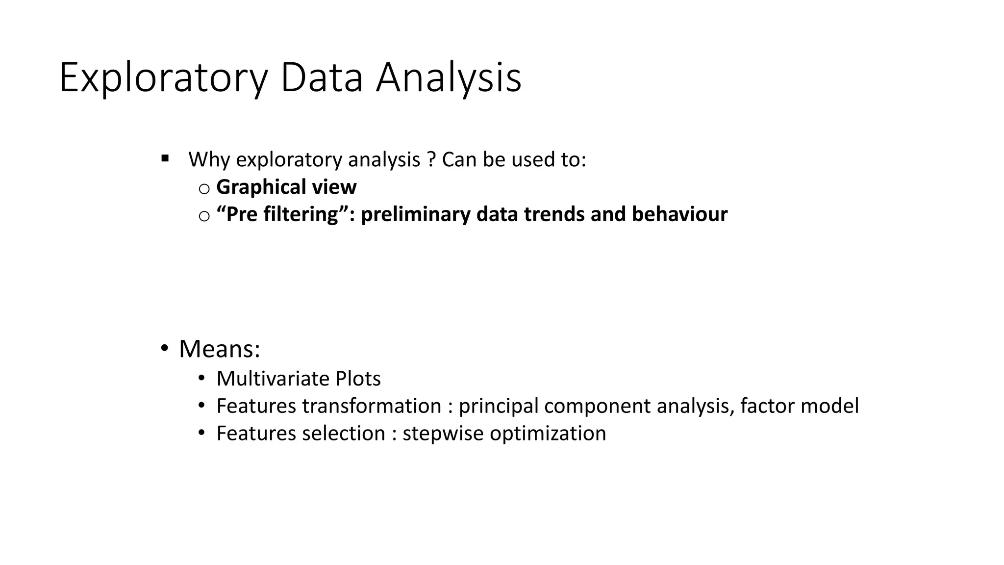 Exploratory Data Analysis
 Why exploratory analysis ? Can be used to:
o Graphical view
o “Pre filtering”: preliminary data trends and behaviour
• Means:
• Multivariate Plots
• Features transformation : principal component analysis, factor model
• Features selection : stepwise optimization
 