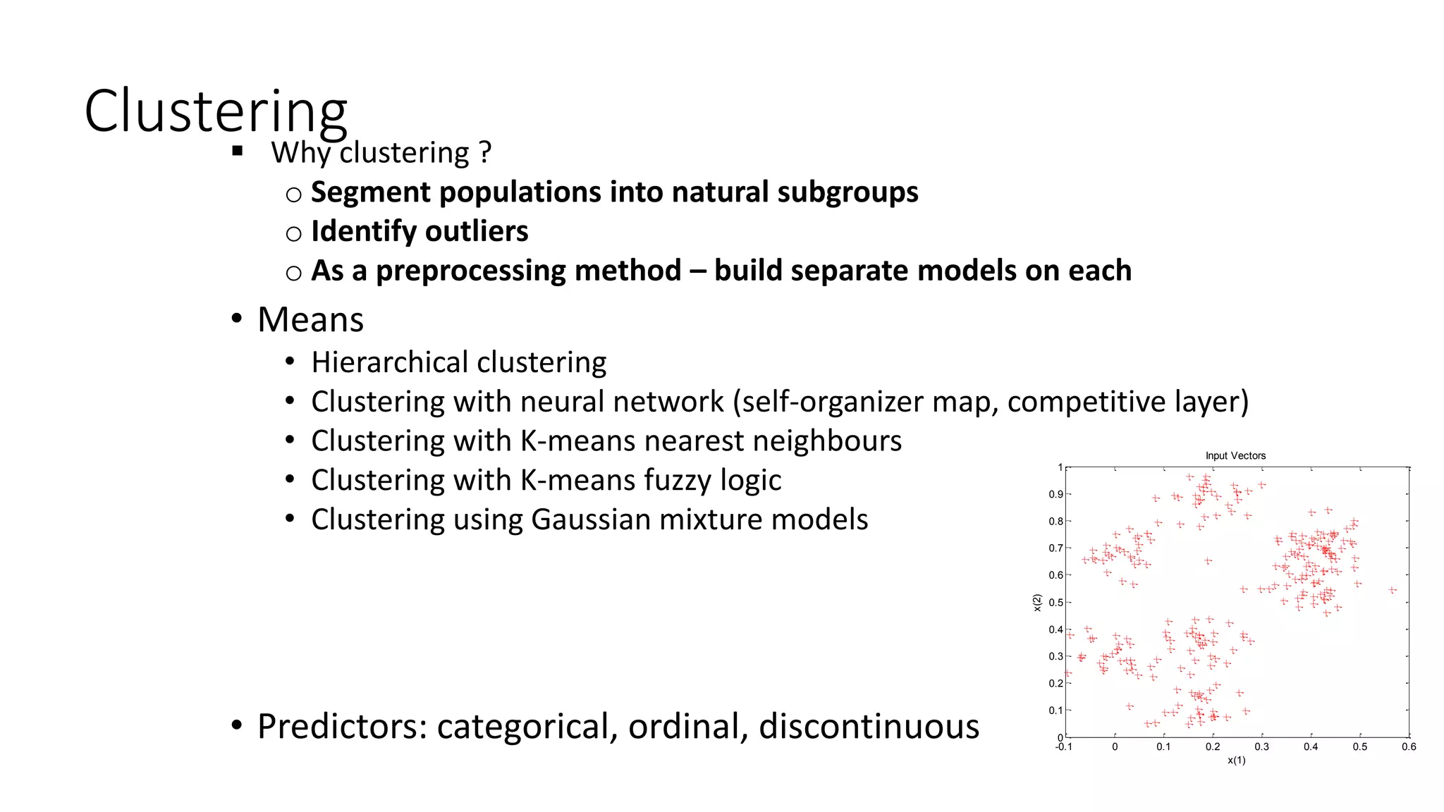 Clustering Why clustering ?
o Segment populations into natural subgroups
o Identify outliers
o As a preprocessing method – build separate models on each
• Means
• Hierarchical clustering
• Clustering with neural network (self-organizer map, competitive layer)
• Clustering with K-means nearest neighbours
• Clustering with K-means fuzzy logic
• Clustering using Gaussian mixture models
• Predictors: categorical, ordinal, discontinuous -0.1 0 0.1 0.2 0.3 0.4 0.5 0.6
0
0.1
0.2
0.3
0.4
0.5
0.6
0.7
0.8
0.9
1
Input Vectors
x(1)
x(2)
 