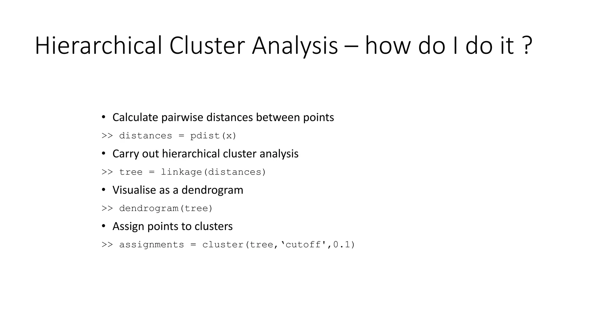 Hierarchical Cluster Analysis – how do I do it ?
• Calculate pairwise distances between points
>> distances = pdist(x)
• Carry out hierarchical cluster analysis
>> tree = linkage(distances)
• Visualise as a dendrogram
>> dendrogram(tree)
• Assign points to clusters
>> assignments = cluster(tree,‘cutoff',0.1)
 