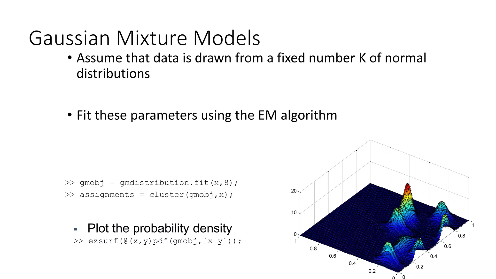 Gaussian Mixture Models
• Assume that data is drawn from a fixed number K of normal
distributions
• Fit these parameters using the EM algorithm
>> gmobj = gmdistribution.fit(x,8);
>> assignments = cluster(gmobj,x);
 Plot the probability density
>> ezsurf(@(x,y)pdf(gmobj,[x y]));
0
0.2
0.4
0.6
0.8
1
0.2
0.4
0.6
0.8
1
0
10
20
 