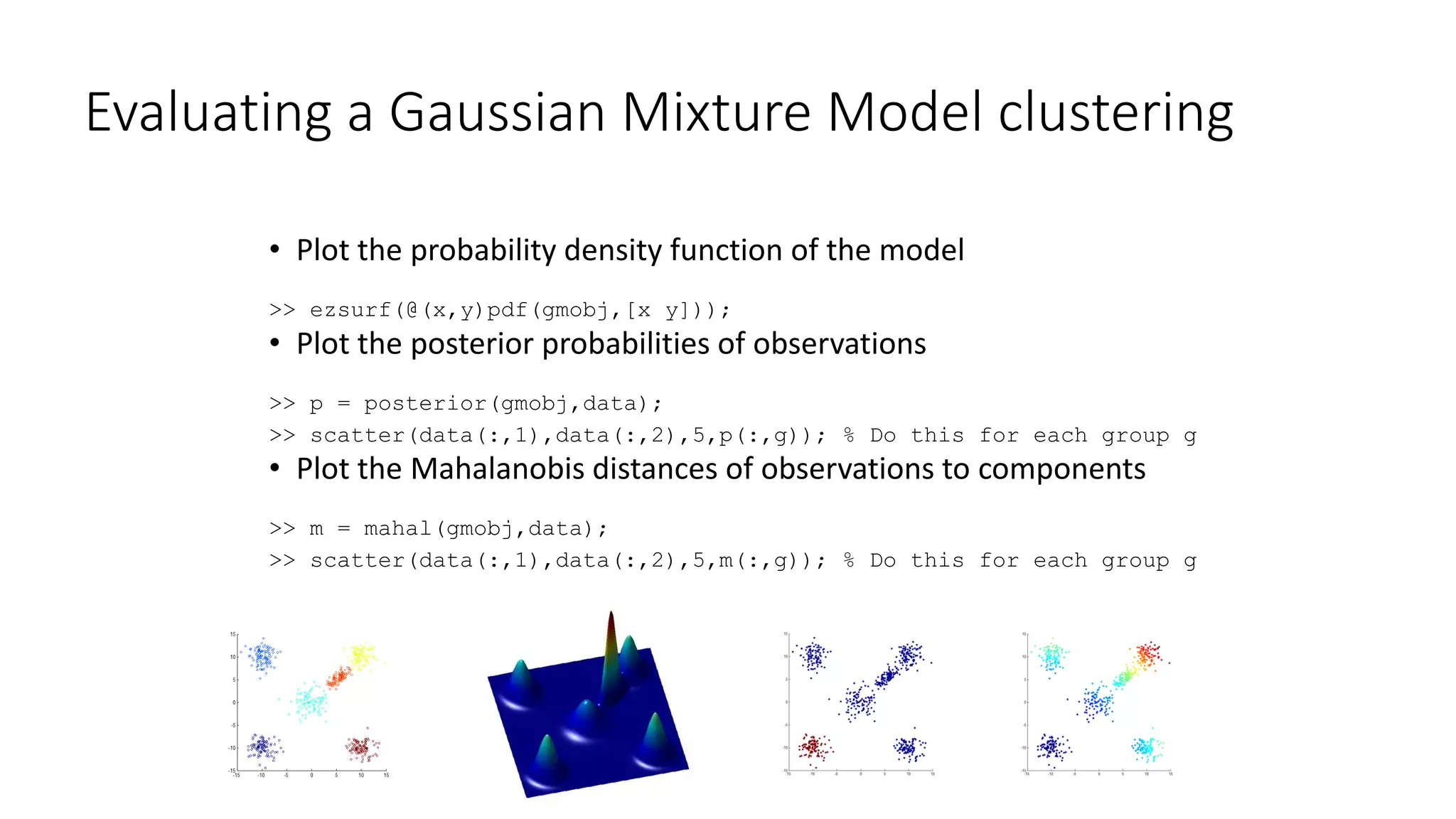 Evaluating a Gaussian Mixture Model clustering
• Plot the probability density function of the model
>> ezsurf(@(x,y)pdf(gmobj,[x y]));
• Plot the posterior probabilities of observations
>> p = posterior(gmobj,data);
>> scatter(data(:,1),data(:,2),5,p(:,g)); % Do this for each group g
• Plot the Mahalanobis distances of observations to components
>> m = mahal(gmobj,data);
>> scatter(data(:,1),data(:,2),5,m(:,g)); % Do this for each group g
 