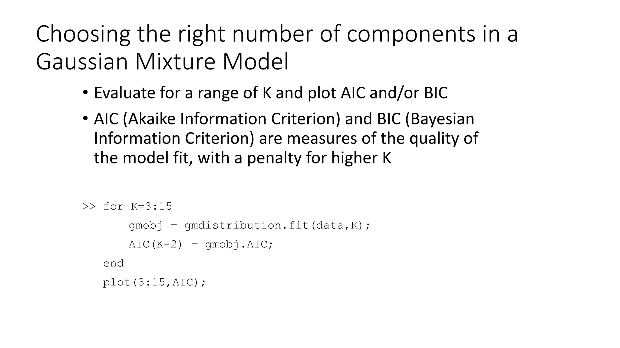 Choosing the right number of components in a
Gaussian Mixture Model
• Evaluate for a range of K and plot AIC and/or BIC
• AIC (Akaike Information Criterion) and BIC (Bayesian
Information Criterion) are measures of the quality of
the model fit, with a penalty for higher K
>> for K=3:15
gmobj = gmdistribution.fit(data,K);
AIC(K-2) = gmobj.AIC;
end
plot(3:15,AIC);
 
