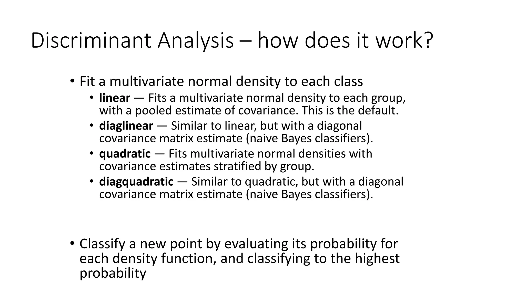 Discriminant Analysis – how does it work?
• Fit a multivariate normal density to each class
• linear — Fits a multivariate normal density to each group,
with a pooled estimate of covariance. This is the default.
• diaglinear — Similar to linear, but with a diagonal
covariance matrix estimate (naive Bayes classifiers).
• quadratic — Fits multivariate normal densities with
covariance estimates stratified by group.
• diagquadratic — Similar to quadratic, but with a diagonal
covariance matrix estimate (naive Bayes classifiers).
• Classify a new point by evaluating its probability for
each density function, and classifying to the highest
probability
 