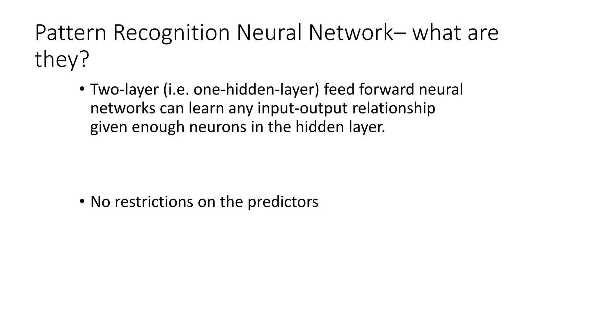Pattern Recognition Neural Network– what are
they?
• Two-layer (i.e. one-hidden-layer) feed forward neural
networks can learn any input-output relationship
given enough neurons in the hidden layer.
• No restrictions on the predictors
 