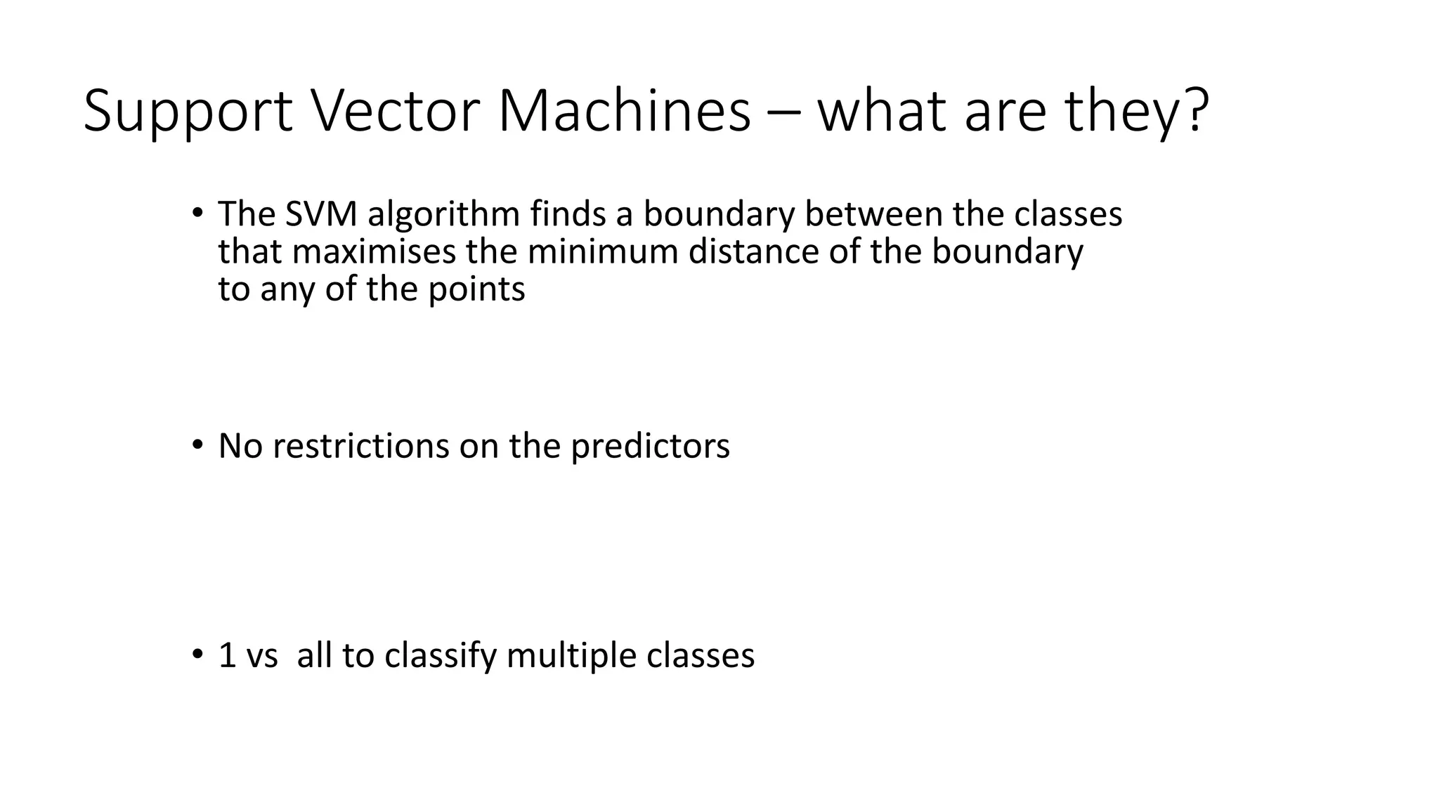 Support Vector Machines – what are they?
• The SVM algorithm finds a boundary between the classes
that maximises the minimum distance of the boundary
to any of the points
• No restrictions on the predictors
• 1 vs all to classify multiple classes
 