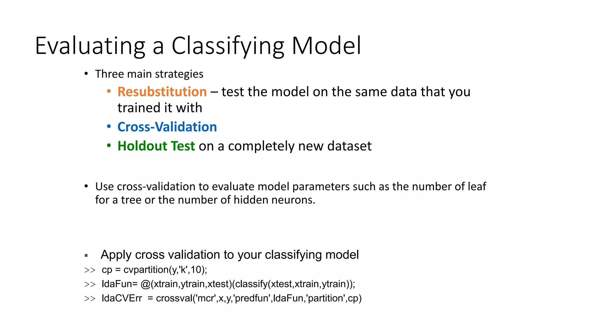 Evaluating a Classifying Model
• Three main strategies
• Resubstitution – test the model on the same data that you
trained it with
• Cross-Validation
• Holdout Test on a completely new dataset
• Use cross-validation to evaluate model parameters such as the number of leaf
for a tree or the number of hidden neurons.
 Apply cross validation to your classifying model
>> cp = cvpartition(y,'k',10);
>> ldaFun= @(xtrain,ytrain,xtest)(classify(xtest,xtrain,ytrain));
>> ldaCVErr = crossval('mcr',x,y,'predfun',ldaFun,'partition',cp)
 