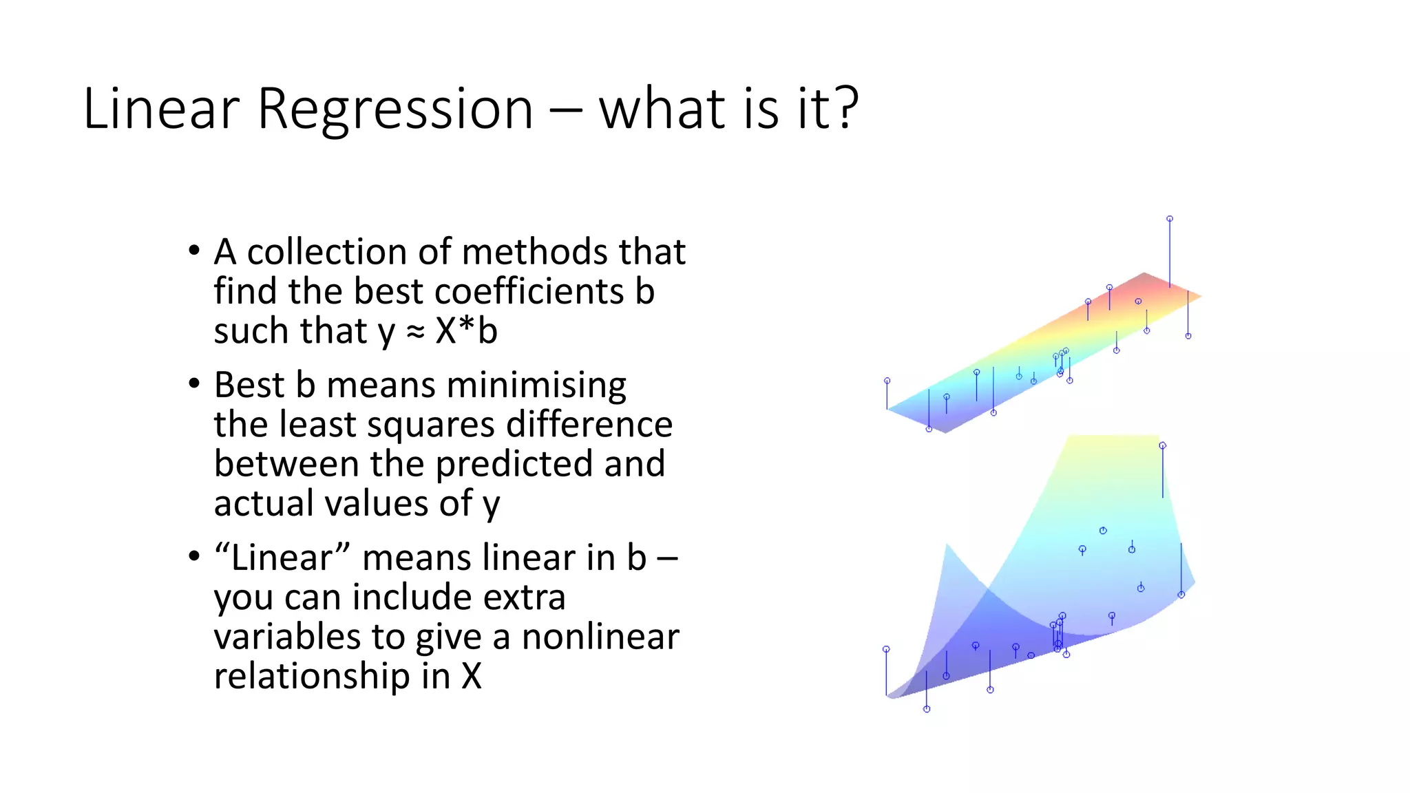 Linear Regression – what is it?
• A collection of methods that
find the best coefficients b
such that y ≈ X*b
• Best b means minimising
the least squares difference
between the predicted and
actual values of y
• “Linear” means linear in b –
you can include extra
variables to give a nonlinear
relationship in X
 