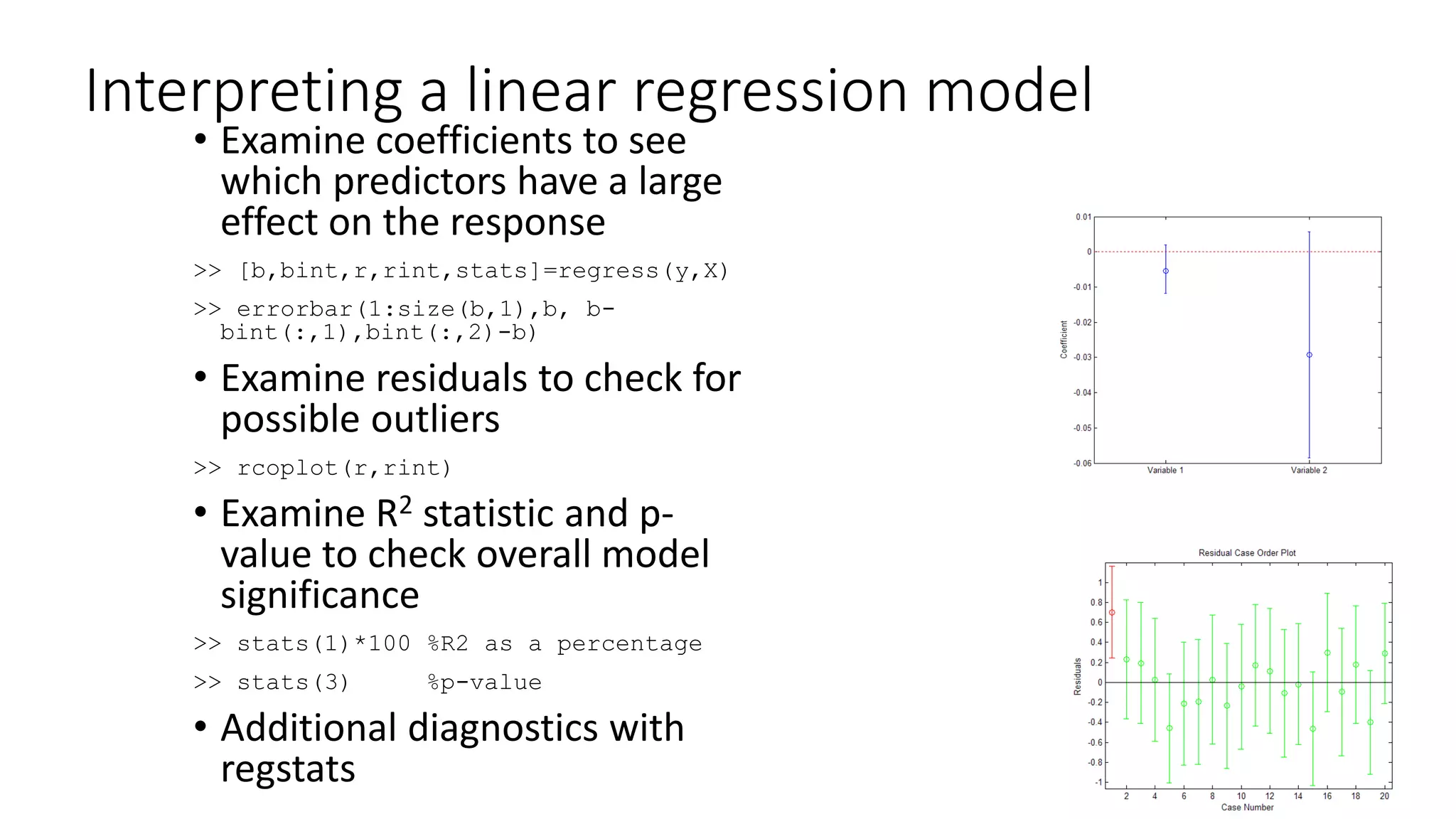 Interpreting a linear regression model
• Examine coefficients to see
which predictors have a large
effect on the response
>> [b,bint,r,rint,stats]=regress(y,X)
>> errorbar(1:size(b,1),b, b-
bint(:,1),bint(:,2)-b)
• Examine residuals to check for
possible outliers
>> rcoplot(r,rint)
• Examine R2 statistic and p-
value to check overall model
significance
>> stats(1)*100 %R2 as a percentage
>> stats(3) %p-value
• Additional diagnostics with
regstats
 