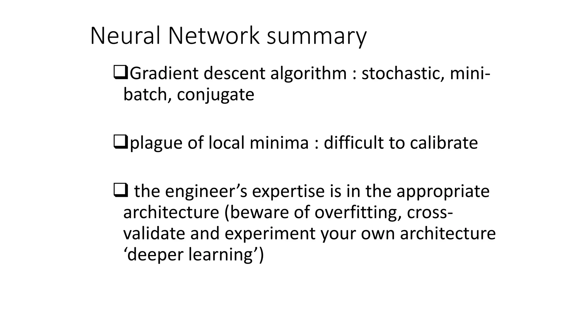 Neural Network summary
Gradient descent algorithm : stochastic, mini-
batch, conjugate
plague of local minima : difficult to calibrate
 the engineer’s expertise is in the appropriate
architecture (beware of overfitting, cross-
validate and experiment your own architecture
‘deeper learning’)
 