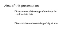 Aims of this presentation
 awareness of the range of methods for
multivariate data
 reasonable understanding of algorithms
 