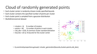 Cloud of randomly generated points
• Each cluster center is randomly chosen inside specified bounds
• Each cluster contains the specified number of points per cluster
• Each cluster point is sampled from a gaussian distribution
• Multidimensionnal dataset
>>clusters = 8; % number of clusters.
>>points = 30; % number of points in each cluster.
>>std_dev = 0.05; % common cluster standard deviation
>>bounds = [0 1]; % bounds for the cluster center
>>[x,vcentroid,proportions,groups] =cluster_generation(bounds,clusters,points,std_dev);
-0.1 0 0.1 0.2 0.3 0.4 0.5 0.6
0
0.1
0.2
0.3
0.4
0.5
0.6
0.7
0.8
0.9
1
Group1
Group2
Group3
Group4
Group5
Group6
Group7
Group8
 