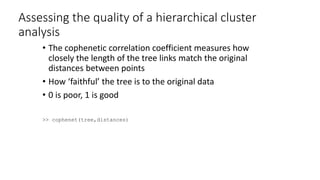 Assessing the quality of a hierarchical cluster
analysis
• The cophenetic correlation coefficient measures how
closely the length of the tree links match the original
distances between points
• How ‘faithful’ the tree is to the original data
• 0 is poor, 1 is good
>> cophenet(tree,distances)
 