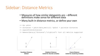 Sidebar: Distance Metrics
• Measures of how similar datapoints are – different
definitions make sense for different data
• Many built-in distance metrics, or define your own
>> doc pdist
>> distances = pdist(data,metric); %pdist = pairwise distances
>> squareform(distances)
>> kmeans(data,k,’distance’,’cityblock’) %not all metrics supported
Euclidean Distance
Default
Cityblock Distance
Useful for discrete variables
Cosine Distance
Useful for clustering variables
 