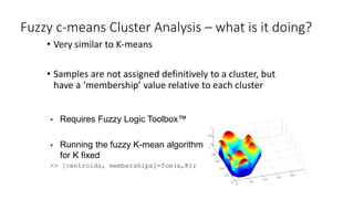Fuzzy c-means Cluster Analysis – what is it doing?
• Very similar to K-means
• Samples are not assigned definitively to a cluster, but
have a ‘membership’ value relative to each cluster
 Requires Fuzzy Logic Toolbox™
 Running the fuzzy K-mean algorithm
for K fixed
>> [centroids, memberships]=fcm(x,K);
 