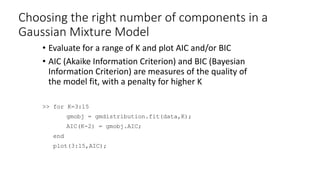 Choosing the right number of components in a
Gaussian Mixture Model
• Evaluate for a range of K and plot AIC and/or BIC
• AIC (Akaike Information Criterion) and BIC (Bayesian
Information Criterion) are measures of the quality of
the model fit, with a penalty for higher K
>> for K=3:15
gmobj = gmdistribution.fit(data,K);
AIC(K-2) = gmobj.AIC;
end
plot(3:15,AIC);
 