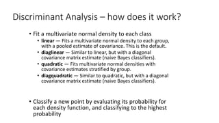 Discriminant Analysis – how does it work?
• Fit a multivariate normal density to each class
• linear — Fits a multivariate normal density to each group,
with a pooled estimate of covariance. This is the default.
• diaglinear — Similar to linear, but with a diagonal
covariance matrix estimate (naive Bayes classifiers).
• quadratic — Fits multivariate normal densities with
covariance estimates stratified by group.
• diagquadratic — Similar to quadratic, but with a diagonal
covariance matrix estimate (naive Bayes classifiers).
• Classify a new point by evaluating its probability for
each density function, and classifying to the highest
probability
 