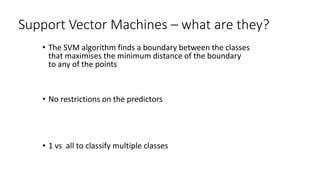 Support Vector Machines – what are they?
• The SVM algorithm finds a boundary between the classes
that maximises the minimum distance of the boundary
to any of the points
• No restrictions on the predictors
• 1 vs all to classify multiple classes
 