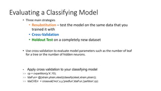 Evaluating a Classifying Model
• Three main strategies
• Resubstitution – test the model on the same data that you
trained it with
• Cross-Validation
• Holdout Test on a completely new dataset
• Use cross-validation to evaluate model parameters such as the number of leaf
for a tree or the number of hidden neurons.
 Apply cross validation to your classifying model
>> cp = cvpartition(y,'k',10);
>> ldaFun= @(xtrain,ytrain,xtest)(classify(xtest,xtrain,ytrain));
>> ldaCVErr = crossval('mcr',x,y,'predfun',ldaFun,'partition',cp)
 