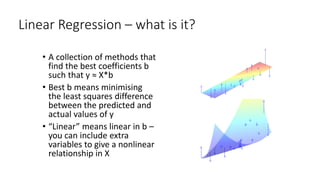 Linear Regression – what is it?
• A collection of methods that
find the best coefficients b
such that y ≈ X*b
• Best b means minimising
the least squares difference
between the predicted and
actual values of y
• “Linear” means linear in b –
you can include extra
variables to give a nonlinear
relationship in X
 