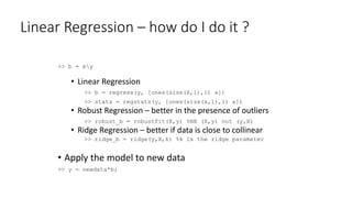 Linear Regression – how do I do it ?
>> b = xy
• Linear Regression
>> b = regress(y, [ones(size(X,1),1) x])
>> stats = regstats(y, [ones(size(x,1),1) x])
• Robust Regression – better in the presence of outliers
>> robust_b = robustfit(X,y) %NB (X,y) not (y,X)
• Ridge Regression – better if data is close to collinear
>> ridge_b = ridge(y,X,k) %k is the ridge parameter
• Apply the model to new data
>> y = newdata*b;
 