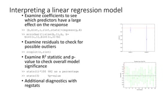 Interpreting a linear regression model
• Examine coefficients to see
which predictors have a large
effect on the response
>> [b,bint,r,rint,stats]=regress(y,X)
>> errorbar(1:size(b,1),b, b-
bint(:,1),bint(:,2)-b)
• Examine residuals to check for
possible outliers
>> rcoplot(r,rint)
• Examine R2 statistic and p-
value to check overall model
significance
>> stats(1)*100 %R2 as a percentage
>> stats(3) %p-value
• Additional diagnostics with
regstats
 