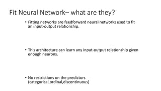 Fit Neural Network– what are they?
• Fitting networks are feedforward neural networks used to fit
an input-output relationship.
• This architecture can learn any input-output relationship given
enough neurons.
• No restrictions on the predictors
(categorical,ordinal,discontinuous)
 