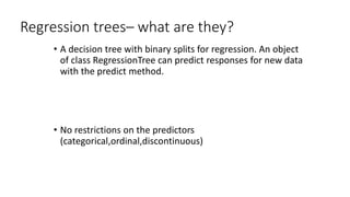 Regression trees– what are they?
• A decision tree with binary splits for regression. An object
of class RegressionTree can predict responses for new data
with the predict method.
• No restrictions on the predictors
(categorical,ordinal,discontinuous)
 