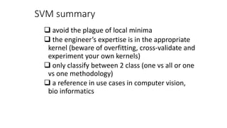 SVM summary
 avoid the plague of local minima
 the engineer’s expertise is in the appropriate
kernel (beware of overfitting, cross-validate and
experiment your own kernels)
 only classify between 2 class (one vs all or one
vs one methodology)
 a reference in use cases in computer vision,
bio informatics
 
