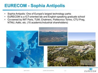 29/01/2018 - EURECOM GENERAL - p 2
EURECOM - Sophia Antipolis
• Sophia Antipolis: One of Europe's largest technology parks
• EURECOM is a ICT-oriented lab and English-speaking graduate school
• Co-owned by IMT Paris, TUM, Chalmers, Politecnico Torino, CTU Prag,
NTNU, Aalto, etc. (15 academic/industrial shareholders)
 