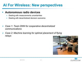 AI For Wireless: New perspectives
29/01/2018 - - p 4
 Autonomous radio devices
 Dealing with measurements uncertainties
 Dealing with decentralized decision scenarios
 Case 1: Team DNN for cooperative decentralized
communications
 Case 2: Machine learning for optimal placement of flying
relays
 