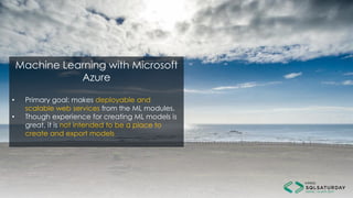 Machine Learning with Microsoft
Azure
• Primary goal: makes deployable and
scalable web services from the ML modules.
• Though experience for creating ML models is
great, it is not intended to be a place to
create and export models
 