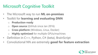 Microsoft Cognitive Toolkit
• The Microsoft way to run ML on-premises
• Toolkit for learning and evaluating DNN
o Production-ready
o Open source (GitHub since Jan 2016)
o Cross platform (Windows, Linux, Docker)
o Highly optimized for multiple GPUs/machines
• Definition in C++, Python, C# (beta), BrainScript
• Convolutional NN are extremely good for feature extraction
 